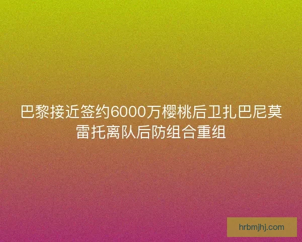 巴黎接近签约6000万樱桃后卫扎巴尼莫雷托离队后防组合重组