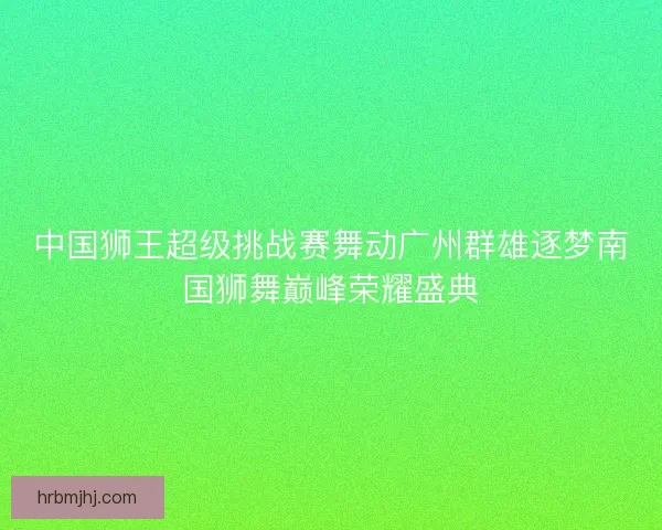 中国狮王超级挑战赛舞动广州群雄逐梦南国狮舞巅峰荣耀盛典