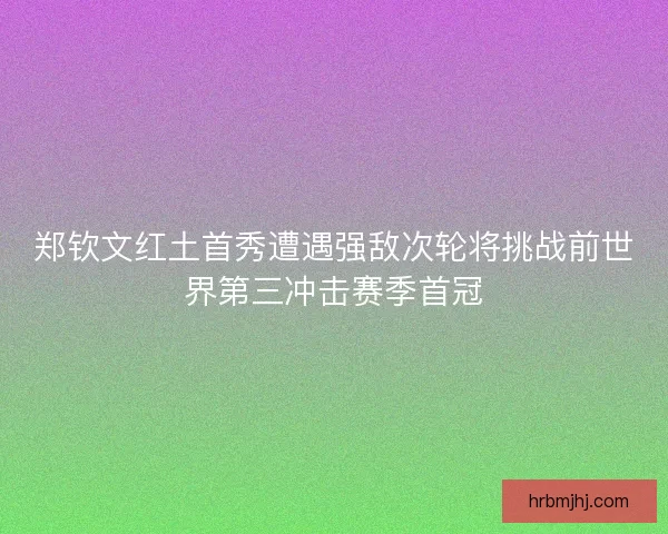 郑钦文红土首秀遭遇强敌次轮将挑战前世界第三冲击赛季首冠