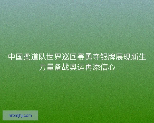 中国柔道队世界巡回赛勇夺银牌展现新生力量备战奥运再添信心