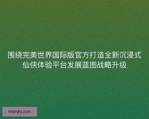 围绕完美世界国际版官方打造全新沉浸式仙侠体验平台发展蓝图战略升级