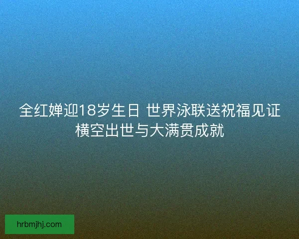 全红婵迎18岁生日 世界泳联送祝福见证横空出世与大满贯成就