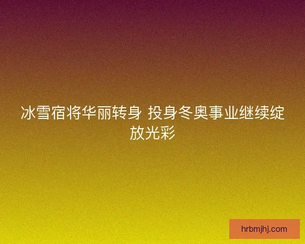 冰雪宿将华丽转身 投身冬奥事业继续绽放光彩